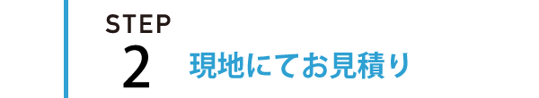 STEP2 | 現地にてお見積りをさせて頂きます。